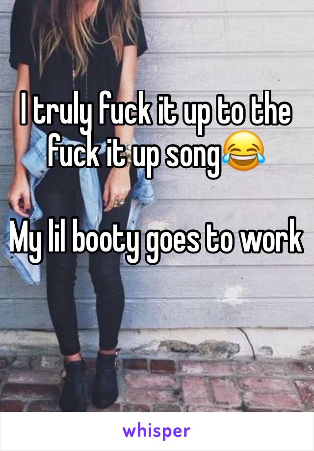 I truly fuck it up to the fuck it up song😂 

My lil booty goes to work