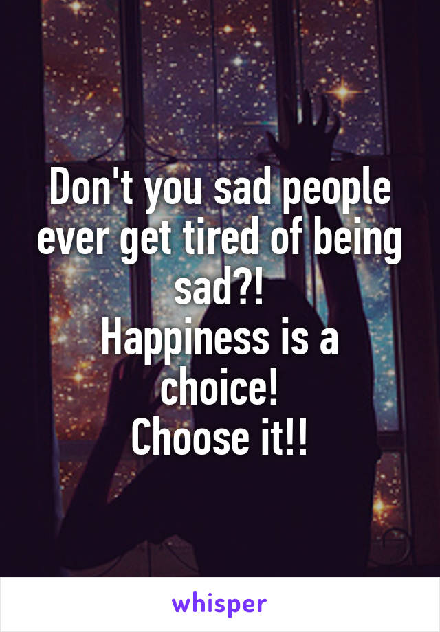 Don't you sad people ever get tired of being sad?!
Happiness is a choice!
Choose it!!