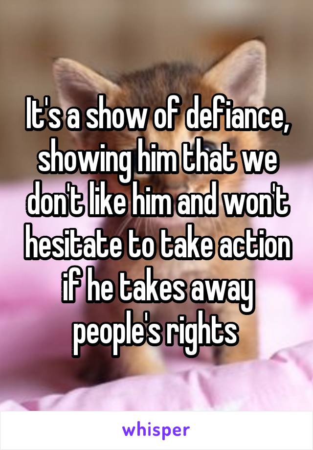 It's a show of defiance, showing him that we don't like him and won't hesitate to take action if he takes away people's rights 