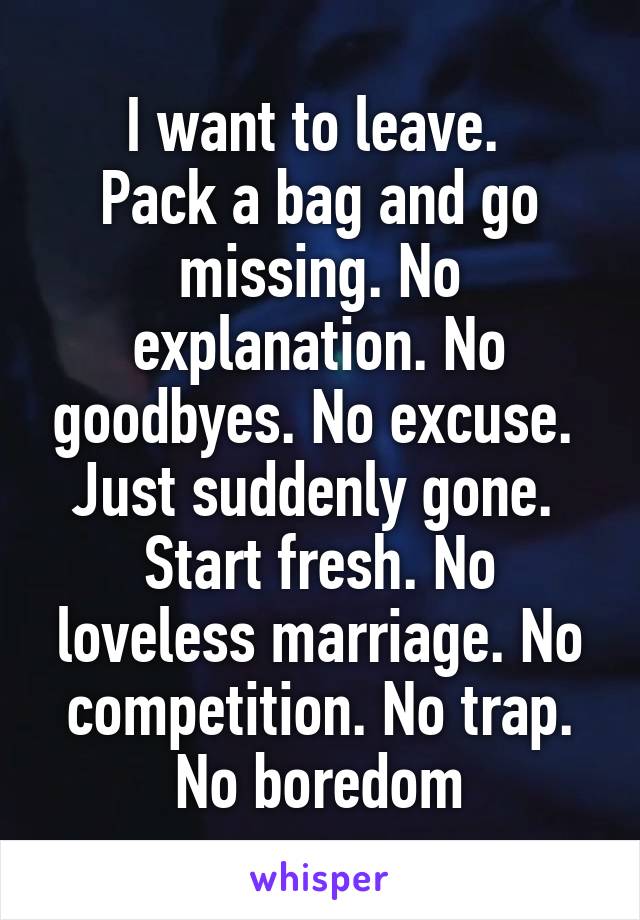 I want to leave. 
Pack a bag and go missing. No explanation. No goodbyes. No excuse. 
Just suddenly gone. 
Start fresh. No loveless marriage. No competition. No trap. No boredom