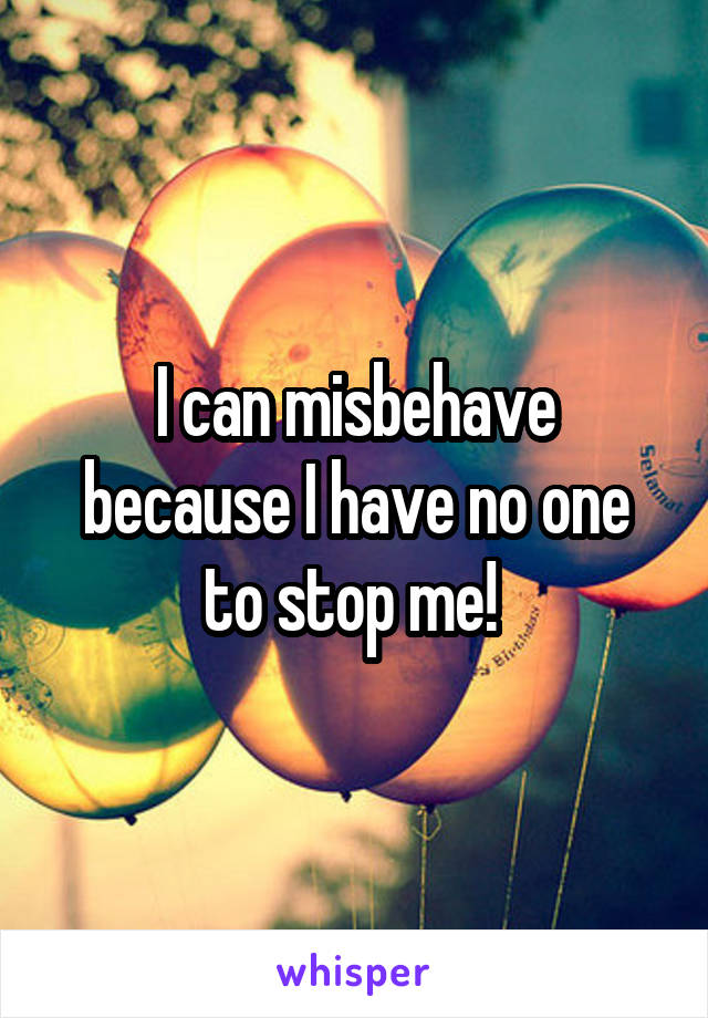 I can misbehave because I have no one to stop me! 