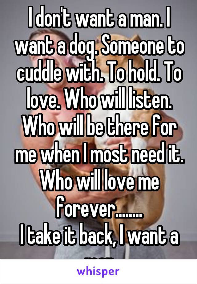 I don't want a man. I want a dog. Someone to cuddle with. To hold. To love. Who will listen. Who will be there for me when I most need it. Who will love me forever........
I take it back, I want a man