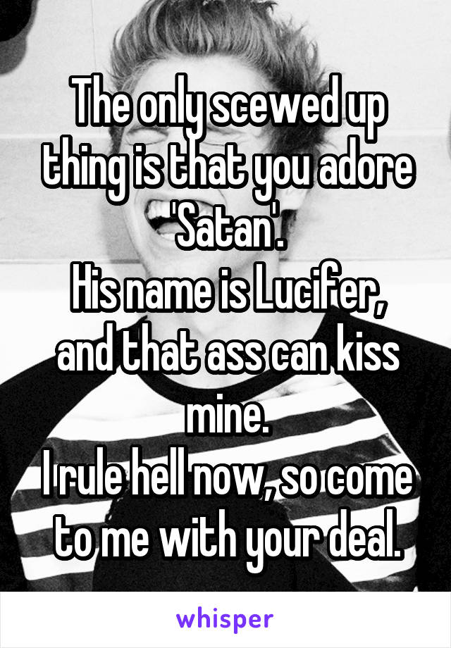 The only scewed up thing is that you adore 'Satan'.
His name is Lucifer, and that ass can kiss mine.
I rule hell now, so come to me with your deal.