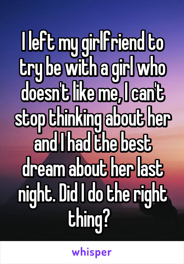 I left my girlfriend to try be with a girl who doesn't like me, I can't stop thinking about her and I had the best dream about her last night. Did I do the right thing?  