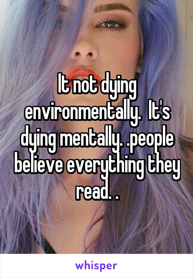 It not dying environmentally.  It's dying mentally. .people believe everything they read. .