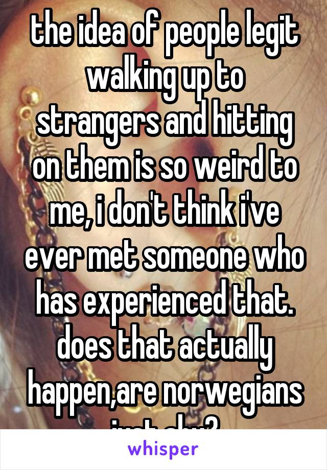 the idea of people legit walking up to strangers and hitting on them is so weird to me, i don't think i've ever met someone who has experienced that. does that actually happen,are norwegians just shy?