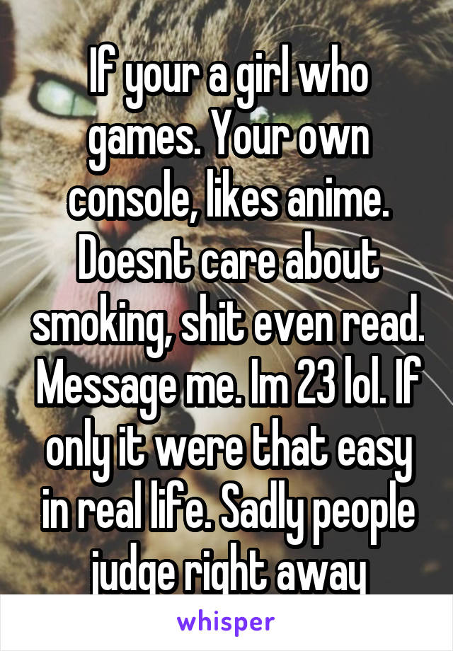 If your a girl who games. Your own console, likes anime. Doesnt care about smoking, shit even read. Message me. Im 23 lol. If only it were that easy in real life. Sadly people judge right away