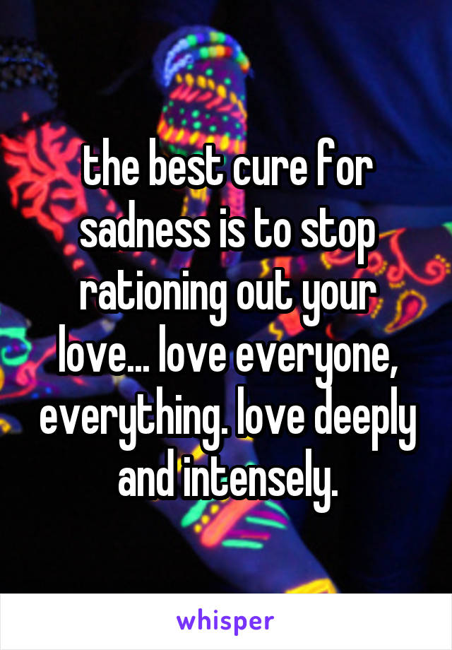 the best cure for sadness is to stop rationing out your love... love everyone, everything. love deeply and intensely.