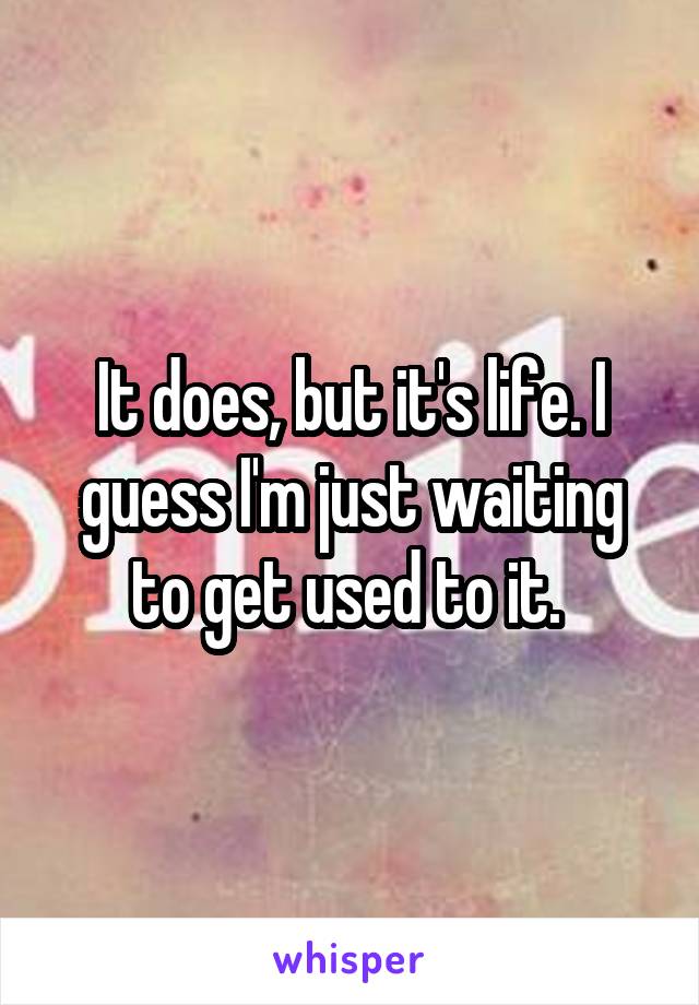 It does, but it's life. I guess I'm just waiting to get used to it. 