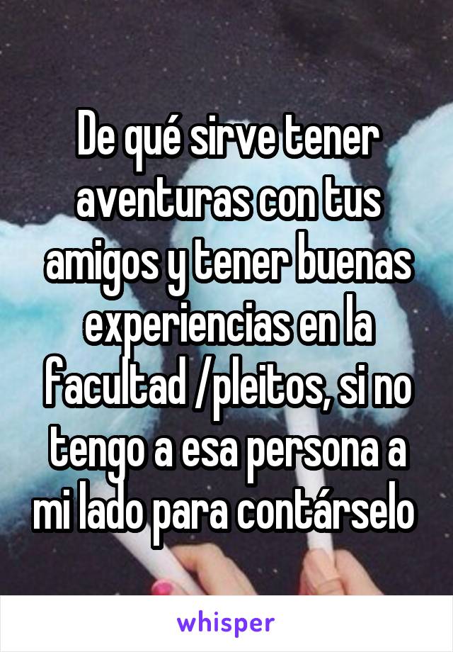 De qué sirve tener aventuras con tus amigos y tener buenas experiencias en la facultad /pleitos, si no tengo a esa persona a mi lado para contárselo 