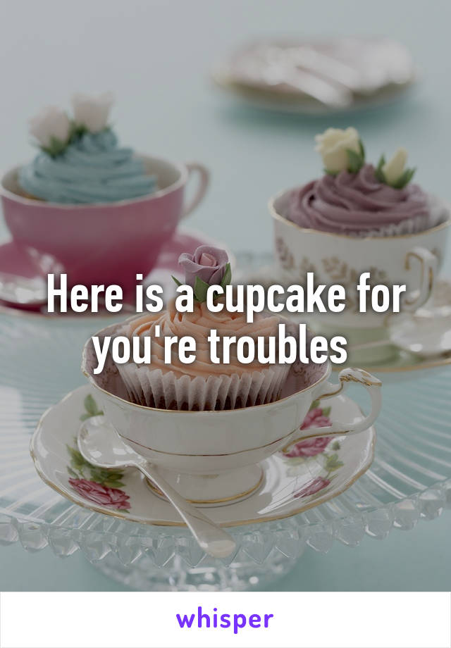 Here is a cupcake for you're troubles 