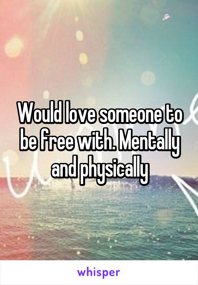 Would love someone to be free with. Mentally and physically