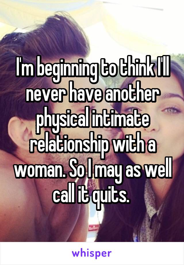 I'm beginning to think I'll never have another physical intimate relationship with a woman. So I may as well call it quits. 