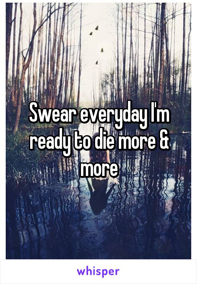 Swear everyday I'm ready to die more & more