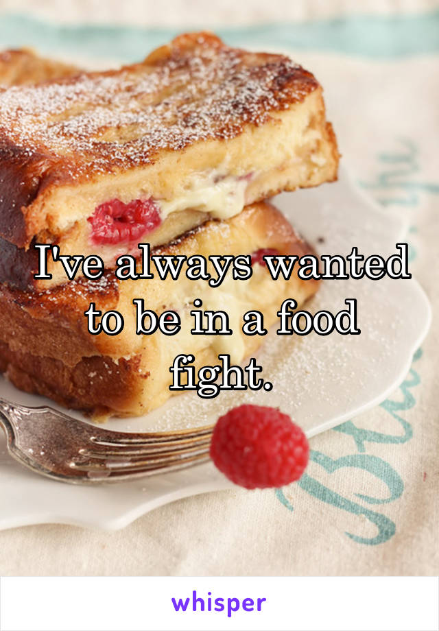 I've always wanted to be in a food fight.