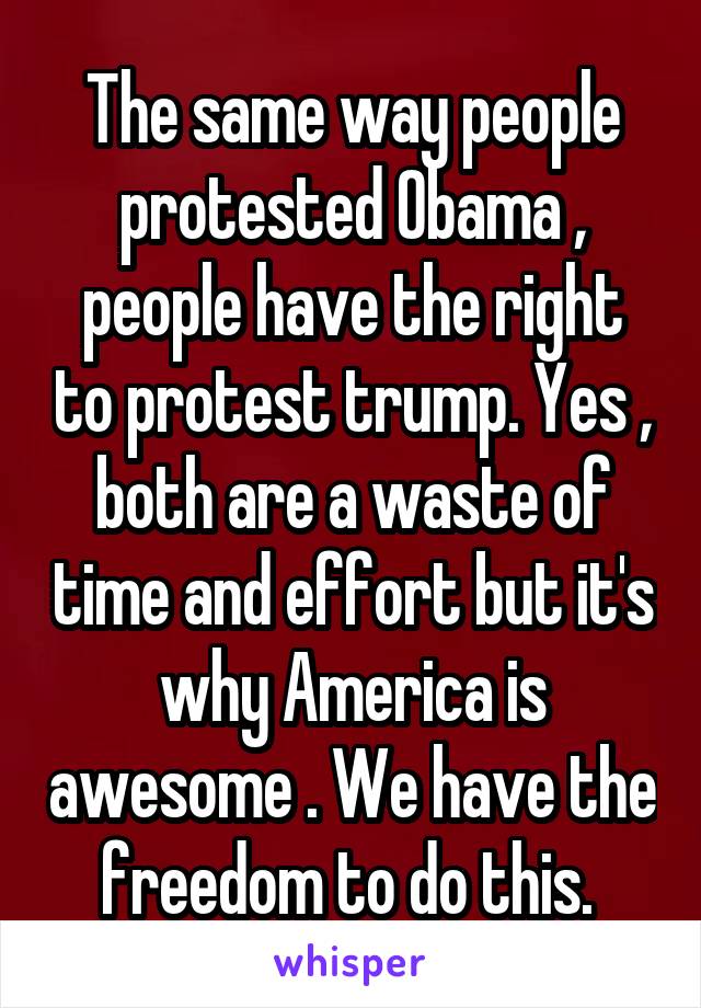 The same way people protested Obama , people have the right to protest trump. Yes , both are a waste of time and effort but it's why America is awesome . We have the freedom to do this. 