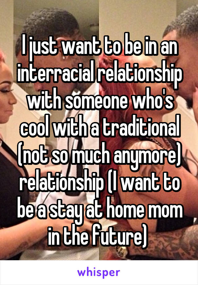 I just want to be in an interracial relationship with someone who's cool with a traditional (not so much anymore) relationship (I want to be a stay at home mom in the future) 