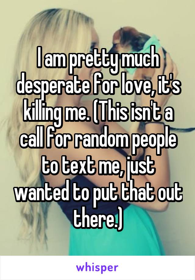 I am pretty much desperate for love, it's killing me. (This isn't a call for random people to text me, just wanted to put that out there.)