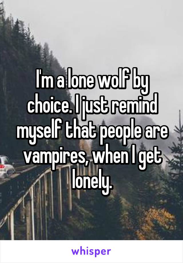 I'm a lone wolf by choice. I just remind myself that people are vampires, when I get lonely.