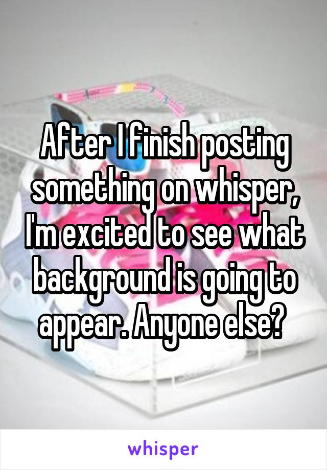 After I finish posting something on whisper, I'm excited to see what background is going to appear. Anyone else? 