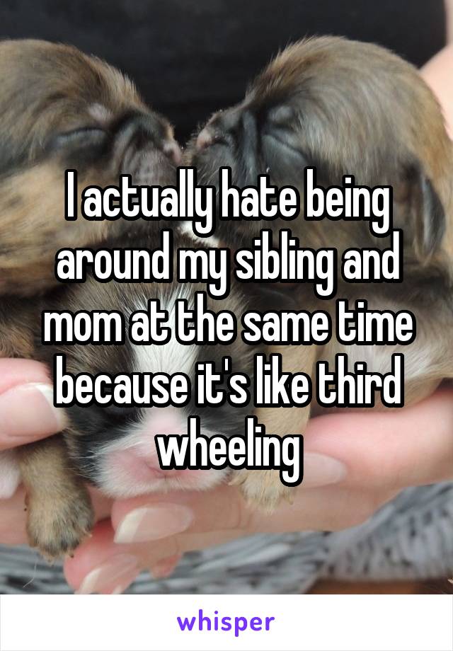 I actually hate being around my sibling and mom at the same time because it's like third wheeling