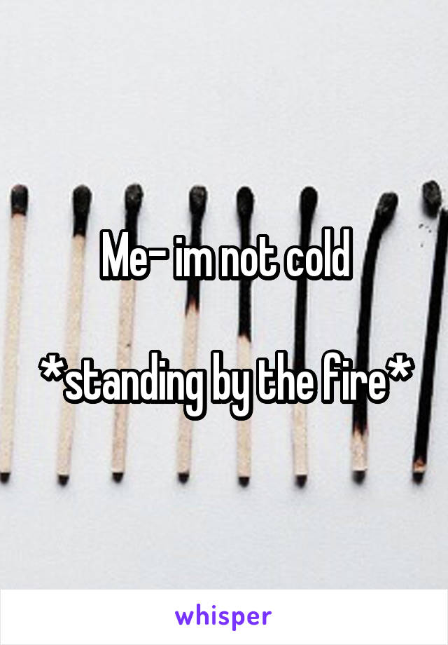 Me- im not cold

*standing by the fire*