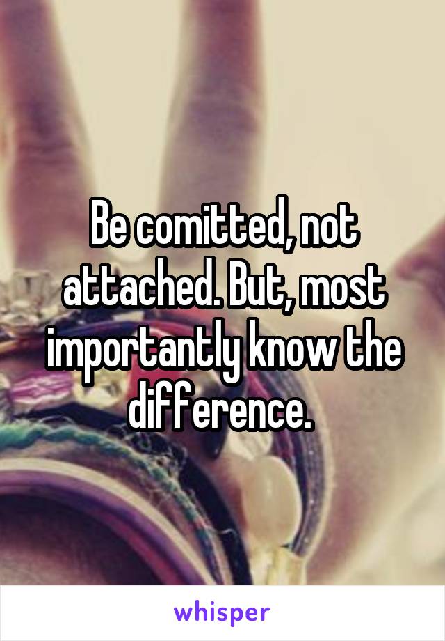 Be comitted, not attached. But, most importantly know the difference. 