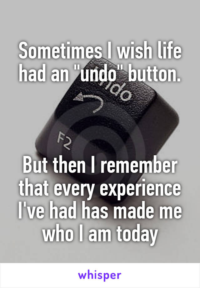 Sometimes I wish life had an "undo" button.



But then I remember that every experience I've had has made me who I am today