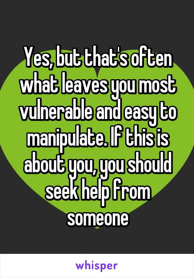 Yes, but that's often what leaves you most vulnerable and easy to manipulate. If this is about you, you should seek help from someone