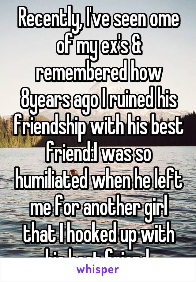 Recently, I've seen ome of my ex's & remembered how 8years ago I ruined his friendship with his best friend:I was so humiliated when he left me for another girl that I hooked up with his best friend.