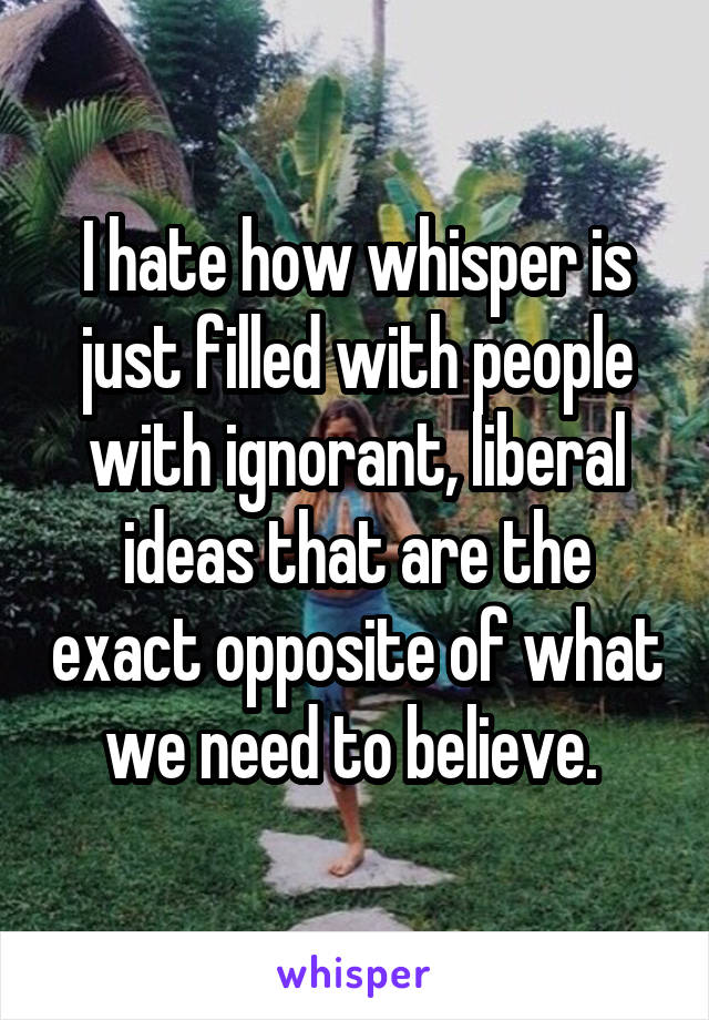 I hate how whisper is just filled with people with ignorant, liberal ideas that are the exact opposite of what we need to believe. 