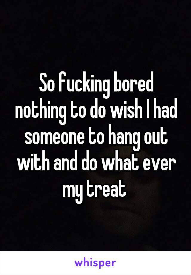 So fucking bored nothing to do wish I had someone to hang out with and do what ever my treat 