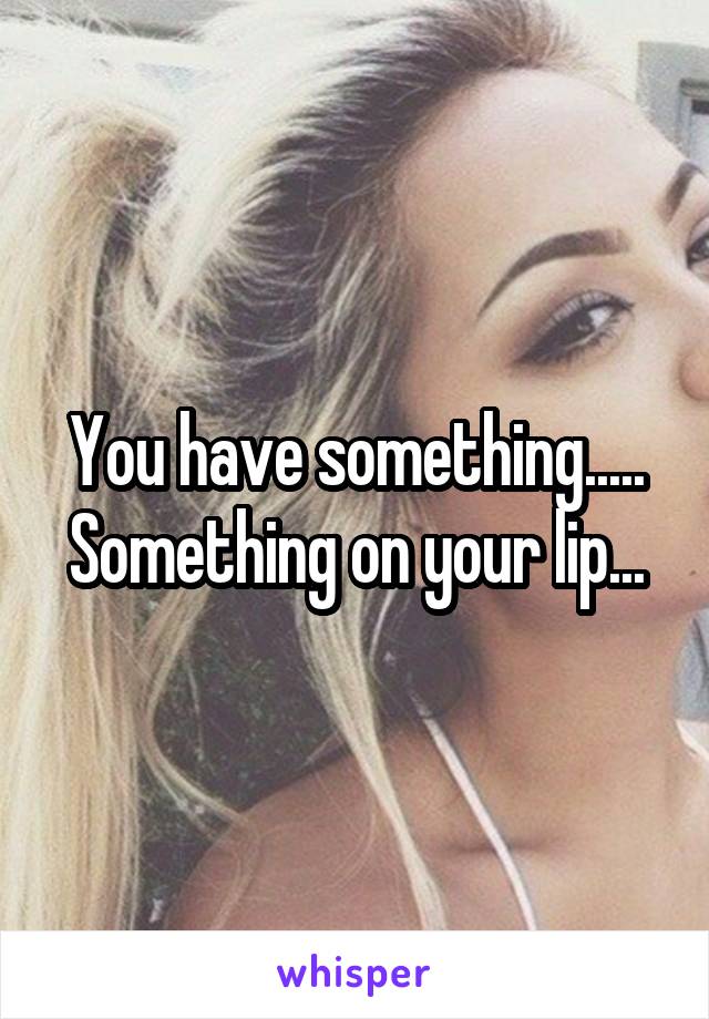 You have something..... Something on your lip...