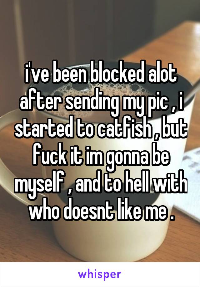 i've been blocked alot after sending my pic , i started to catfish , but fuck it im gonna be myself , and to hell with who doesnt like me .