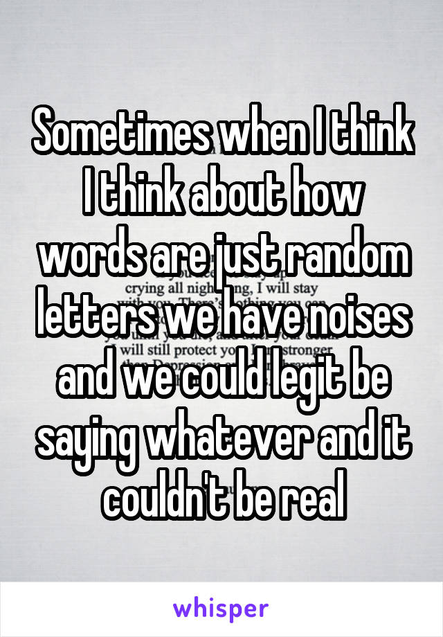 Sometimes when I think I think about how words are just random letters we have noises and we could legit be saying whatever and it couldn't be real