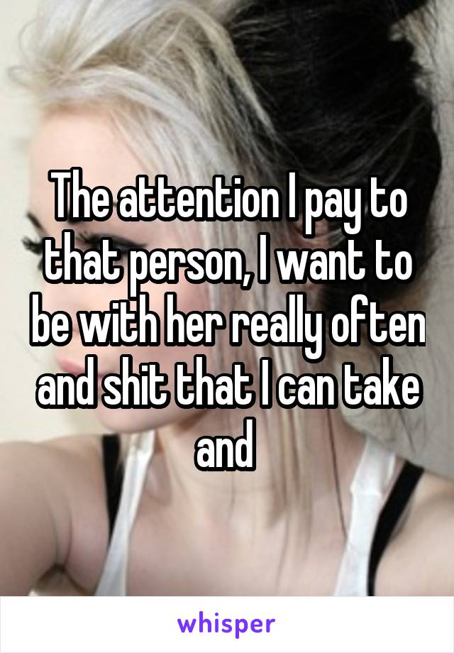 The attention I pay to that person, I want to be with her really often and shit that I can take and 