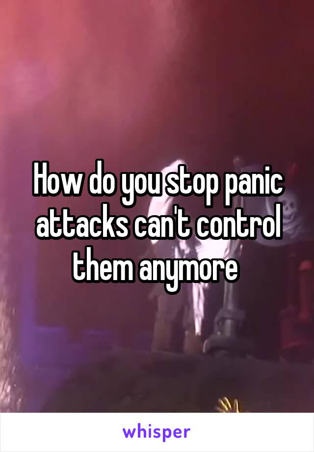 How do you stop panic attacks can't control them anymore 