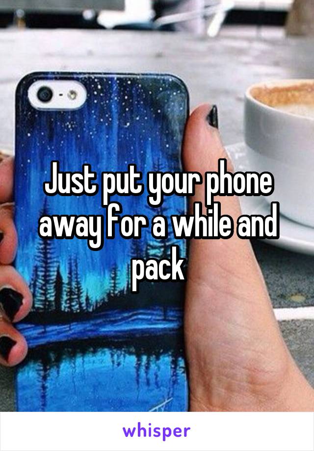 Just put your phone away for a while and pack