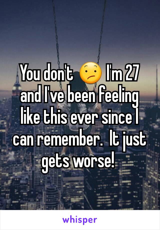 You don't 😕 I'm 27 and I've been feeling like this ever since I can remember.  It just gets worse! 