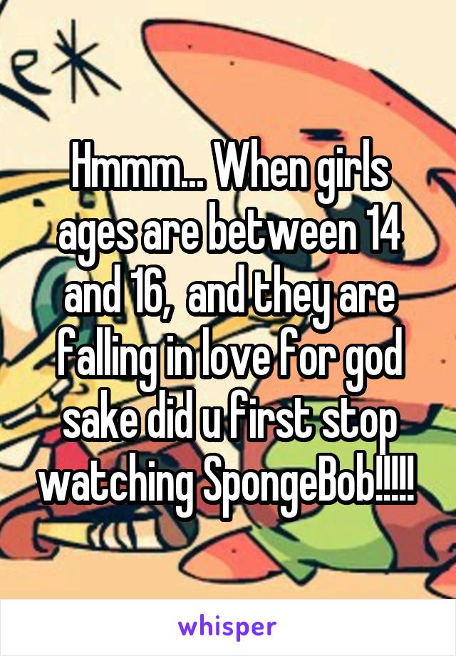 Hmmm... When girls ages are between 14 and 16,  and they are falling in love for god sake did u first stop watching SpongeBob!!!!! 