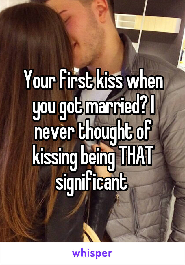 Your first kiss when you got married? I never thought of kissing being THAT significant 