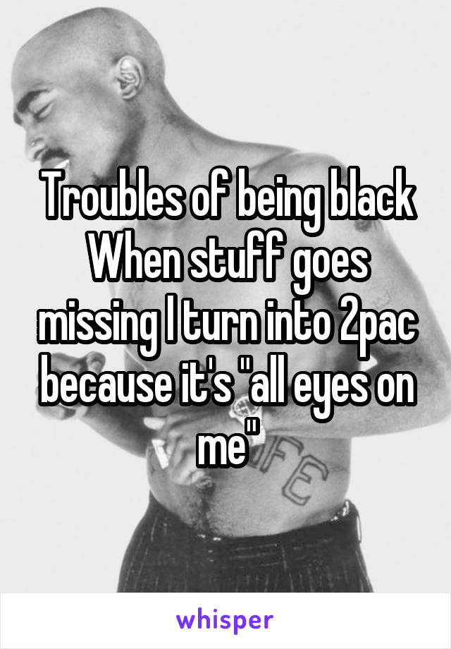 Troubles of being black
When stuff goes missing I turn into 2pac because it's "all eyes on me"