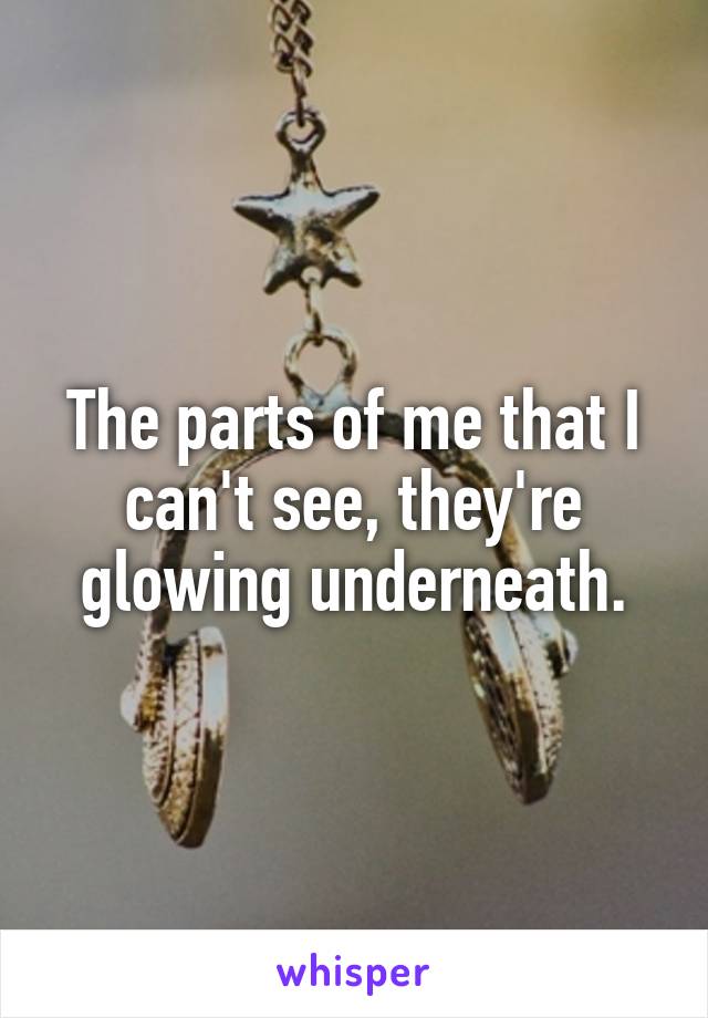 The parts of me that I can't see, they're glowing underneath.