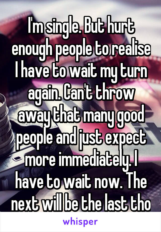 I'm single. But hurt enough people to realise I have to wait my turn again. Can't throw away that many good people and just expect more immediately. I have to wait now. The next will be the last tho