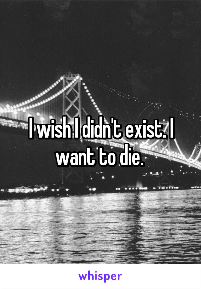 I wish I didn't exist. I want to die. 