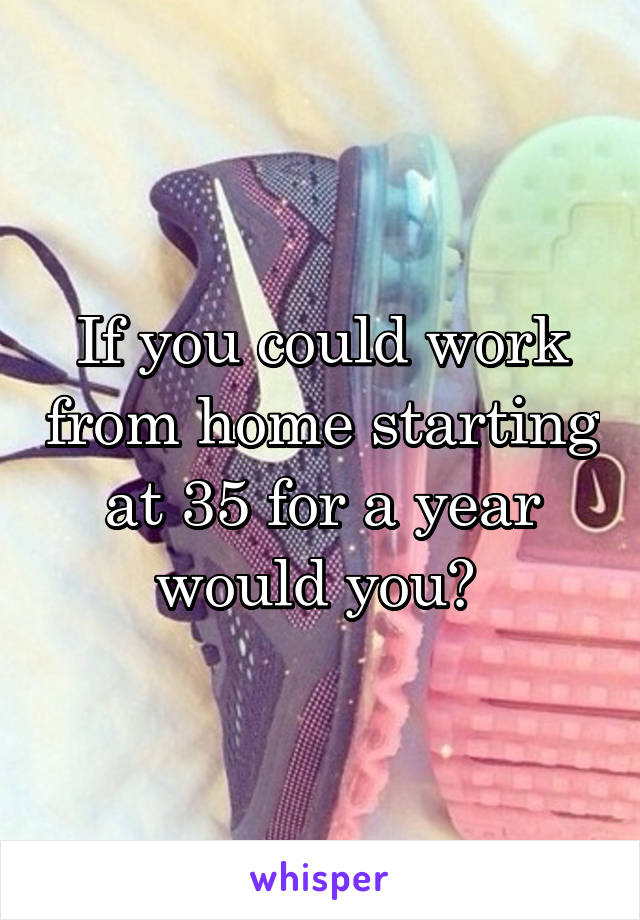 If you could work from home starting at 35 for a year would you? 