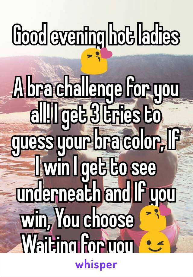 Good evening hot ladies 😘
A bra challenge for you all! I get 3 tries to guess your bra color, If I win I get to see underneath and If you win, You choose 😘
Waiting for you 😉