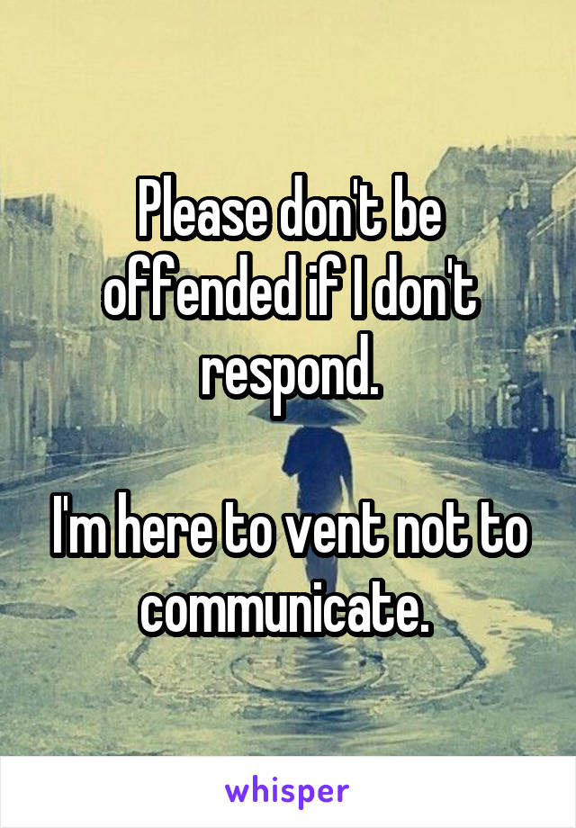 Please don't be offended if I don't respond.

I'm here to vent not to communicate. 