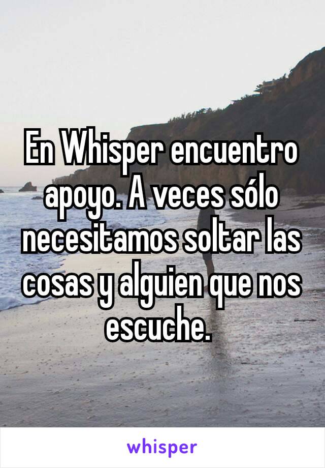 En Whisper encuentro apoyo. A veces sólo necesitamos soltar las cosas y alguien que nos escuche. 