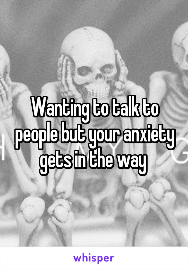 Wanting to talk to people but your anxiety gets in the way 